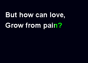 But how can love,
Grow from pain?