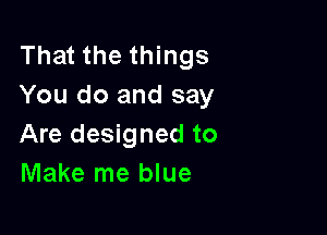 That the things
You do and say

Are designed to
Make me blue