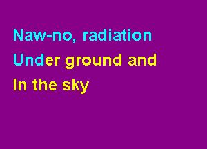 Naw-no, radiation
Under ground and

In the sky