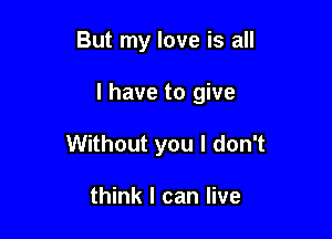 But my love is all

I have to give

Without you I don't

think I can live