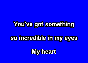 You've got something

so incredible in my eyes

My heart