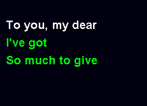 To you, my dear
I've got

So much to give