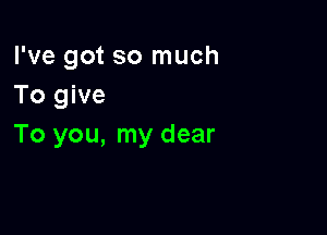 I've got so much
To give

To you, my dear