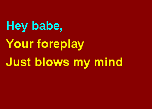 Hey babe,
Your foreplay

Just blows my mind