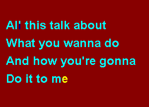 Al' this talk about
What you wanna do

And how you're gonna
Do it to me