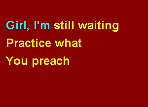 Girl, I'm still waiting
Practice what

You preach