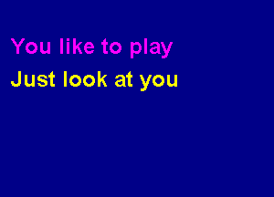 Just look at you