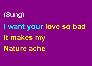 (Sung)

I want your love so bad

It makes my
Nature ache