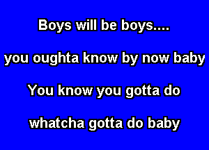 Boys will be boys....

you oughta know by now baby

You know you gotta do

whatcha gotta do baby