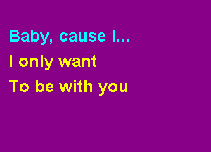 Baby, cause I...
I only want

To be with you