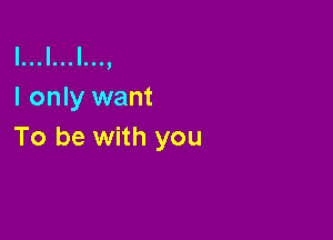 l...l...l...,
I only want

To be with you