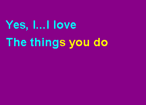 Yes, l...l love
The things you do