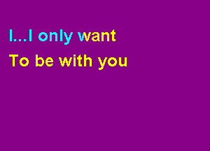 l...l only want
To be with you