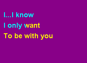 l...l know
I only want

To be with you