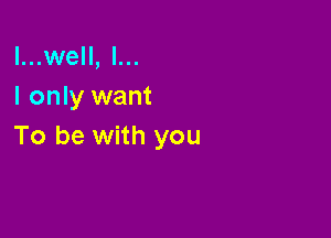 l...well, I...
I only want

To be with you