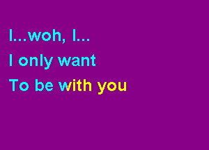 l...woh, l...
I only want

To be with you