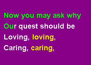 Now you may ask why
Our quest should be

Loving, loving,
Caring, caring,
