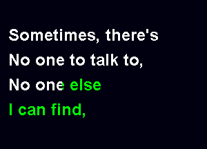 Sometimes, there's
No one to talk to,

No one else
I can find,