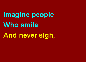 Imagine people
Who smile

And never sigh,