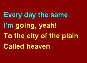 Every day the same
I'm going, yeah!

To the city of the plain
Called heaven