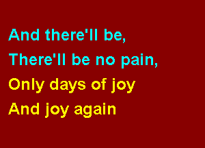 And there'll be,
There'll be no pain,

Only days of joy
And joy again