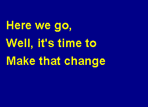 Here we go,
Well, it's time to

Make that change