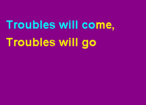 Troubles will come,
Troubles will go