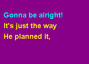Gonna be alright!
It's just the way

He planned it,