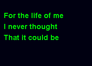 For the life of me
I never thought

That it could be