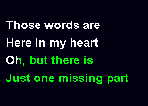 Those words are
Here in my heart

Oh, but there is
Just one missing part