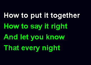 How to put it together
How to say it right

And let you know
That every night