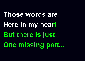 Those words are
Here in my heart

But there is just
One missing part...