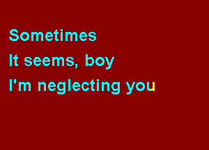 Sometimes
It seems, boy

I'm neglecting you