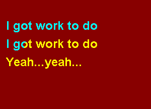 I got work to do
I got work to do

Yeah...yeah...