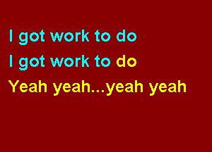 I got work to do
I got work to do

Yeah yeah...yeah yeah