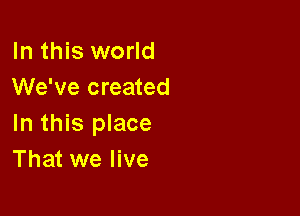 In this world
We've created

In this place
That we live