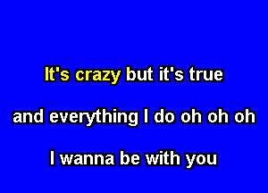 It's crazy but it's true

and everything I do oh oh oh

I wanna be with you