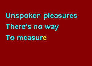 Unspoken pleasures
There's no way

To measure