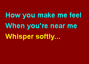 How you make me feel
When you're near me

Whisper softly...