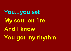 You...you set
My soul on fire

And I know
You got my rhythm