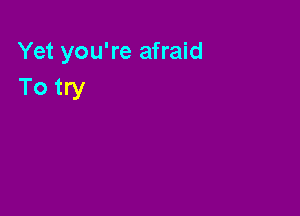 Yet you're afraid
To try