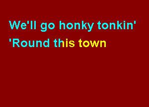 We'll go honky tonkin'
'Round this town