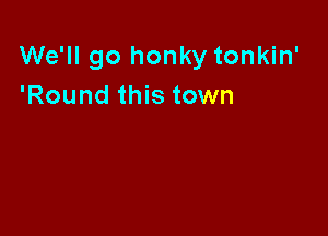 We'll go honky tonkin'
'Round this town