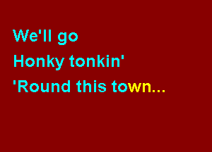 We'll go
Honky tonkin'

'Round this town...