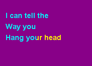 I can tell the
Way you

Hang your head