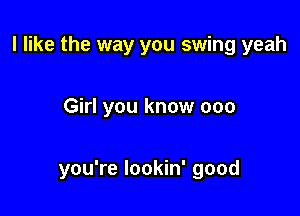 I like the way you swing yeah

Girl you know 000

you're lookin' good