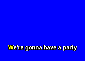 We're gonna have a party