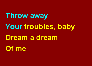 Throw away
Your troubles, baby

Dream a dream
Of me