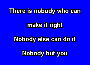 There is nobody who can
make it right

Nobody else can do it

Nobody but you