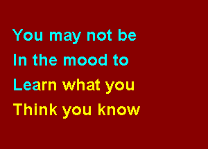 You may not be
In the mood to

Learn what you
Think you know